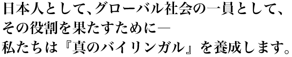 日本人として、グローバル社会の一員として、その役割を果たすために―私たちは『真のバイリンガル』を養成します。