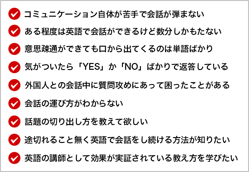 コミュニケーション自体が苦手で会話が弾まない   ある程度は英語で会話ができるけど数分しかもたない   意思疎通ができても口から出てくるのは単語ばかり   気がついたら「YES」か「NO」ばかりで返答している   外国人との会話中に質問攻めにあって困ったことがある   会話の運び方がわからない   話題の切り出し方を教えて欲しい   途切れること無く英語で会話をし続ける方法が知りたい   英語の講師として効果が実証されている教え方を学びたい