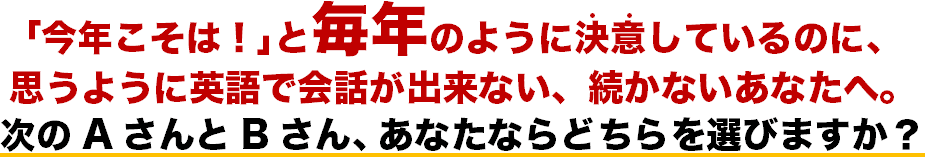 ｢今年こそは！｣と毎年のように決意(・・)しているのに、 思うように英語で会話が出来ない、続かないあなたへ。 次のAさんとBさん、あなたならどちらを選びますか？