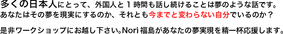 多くの日本人にとって、外国人と1時間も話し続けることは夢のような話です。 あなたはその夢を現実にするのか、それとも今までと変わらない自分でいるのか？ 是非ワークショップにお越し下さい｡Nori福島があなたの夢実現を精一杯応援します。