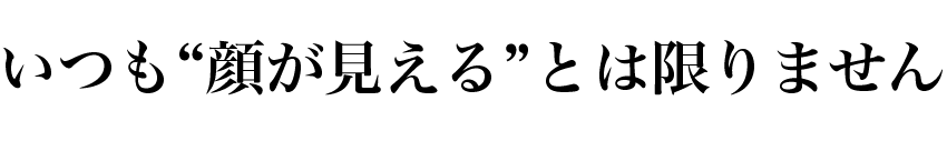 いつも“顔が見える状態”とは限りません