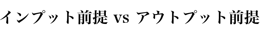 インプット前提 vs アウトプット前提